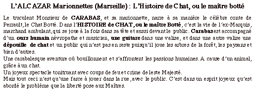 Zone de texte: L’ALCAZAR Marionnettes (Marseille) : L’Histoire de Chat, ou le maître bottéLe truculent Monsieur de CARABAS, et sa marionnette, narre à sa manière le célèbre conte de Perrault, le Chat Botté. Dans l’HISTOIRE de CHAT, ou le maître Botté, c’est la vie de l’ex-Marquis, marchand ambulant, qui se joue à la fois dans sa tête et aussi devant le public. Carabas est accompagné d’un ours humain névropathe et musicien, une guitare dans une valise, et dans une autre valise une dépouille  de chat et un public qui n’est pas en reste puisqu’il joue les arbres de la forêt, les paysans et bien d’autres.Une carabalesque aventure où bouillonnent  et s’affrontent les passions humaines. A cause d’un animal, grâce à un chat.Un joyeux spectacle tonitruant avec coups de feu et crime de leste Majesté.Mais tout ceci n’est qu’une farce à jouer dans la rue, avec le public. C’est dans un esprit joyeux qu’est abordé le problème que la liberté pose aux Maîtres.