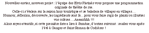 Zone de texte: Nouvelles envies, nouveau projet : l’équipe des Elvis Platinés vous propose une programmation originale de théâtre de rue.Celle-ci s’étalera sur la saison hors touristique et se baladera de villages en villages…Humour, réflexion, découverte, les ingrédients sont là…pour vous faire rugir de plaisir ou illustrer vos colères….Aaaarrhhh !!!Alors soyez attentifs, si cette première date a lieu à Sumène, d’autres suivront : rendez vous après l’été à Ganges et Saint Roman de Codières !